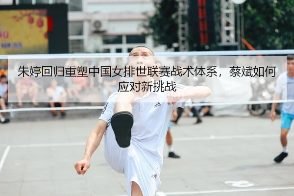 朱婷回归重塑中国女排世联赛战术体系，蔡斌如何应对新挑战