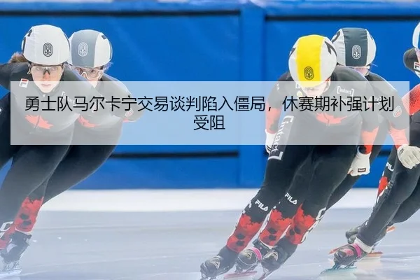 勇士队马尔卡宁交易谈判陷入僵局，休赛期补强计划受阻