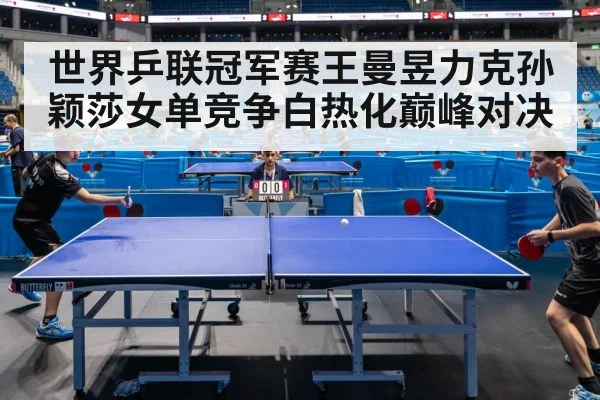 世界乒联冠军赛王曼昱力克孙颖莎女单竞争白热化巅峰对决
