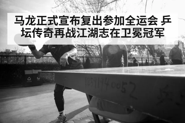 马龙正式宣布复出参加全运会 乒坛传奇再战江湖志在卫冕冠军