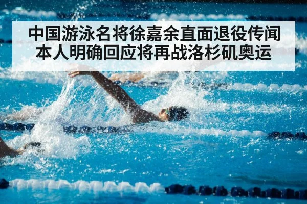 中国游泳名将徐嘉余直面退役传闻本人明确回应将再战洛杉矶奥运